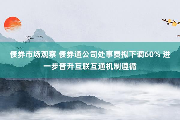 债券市场观察 债券通公司处事费拟下调60% 进一步晋升互联互通机制遵循