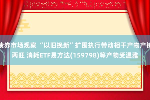 债券市场观察 “以旧换新”扩围执行带动相干产物产销两旺 消耗ETF易方达(159798)等产物受温雅