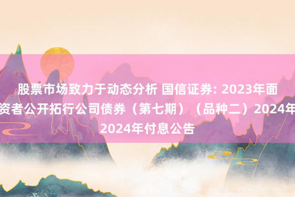 股票市场致力于动态分析 国信证券: 2023年面向专科投资者公开拓行公司债券（第七期）（品种二）2024年付息公告