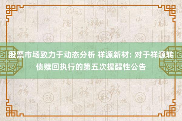 股票市场致力于动态分析 祥源新材: 对于祥源转债赎回执行的第五次提醒性公告