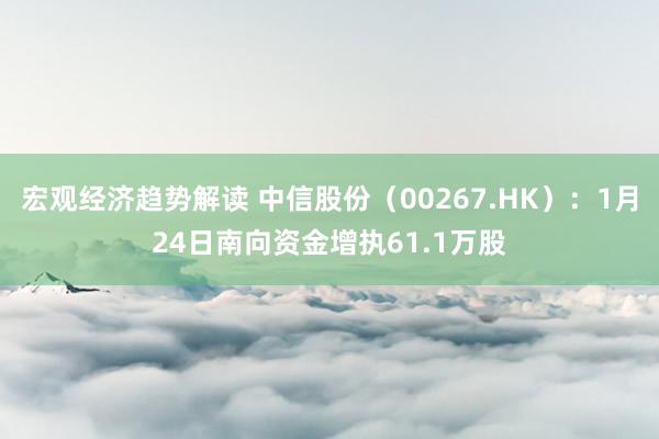 宏观经济趋势解读 中信股份（00267.HK）：1月24日南向资金增执61.1万股