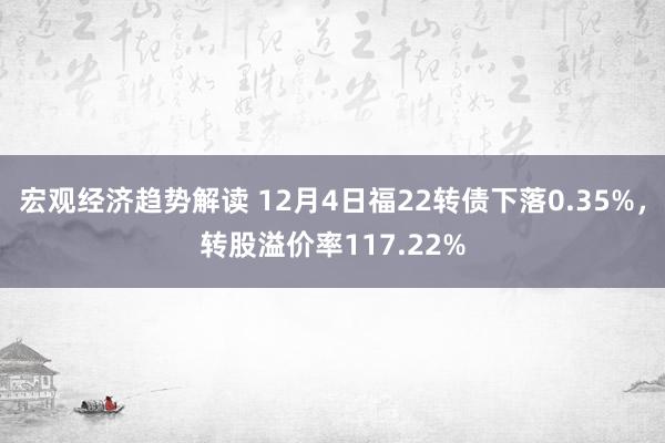 宏观经济趋势解读 12月4日福22转债下落0.35%，转股溢价率117.22%