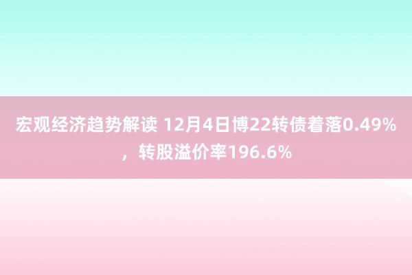 宏观经济趋势解读 12月4日博22转债着落0.49%，转股溢价率196.6%