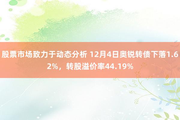 股票市场致力于动态分析 12月4日奥锐转债下落1.62%，转股溢价率44.19%