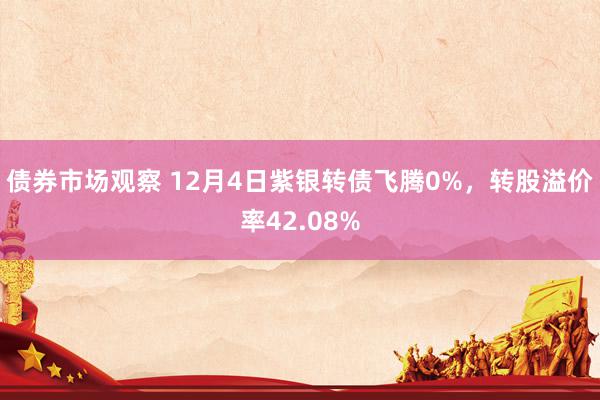 债券市场观察 12月4日紫银转债飞腾0%，转股溢价率42.08%