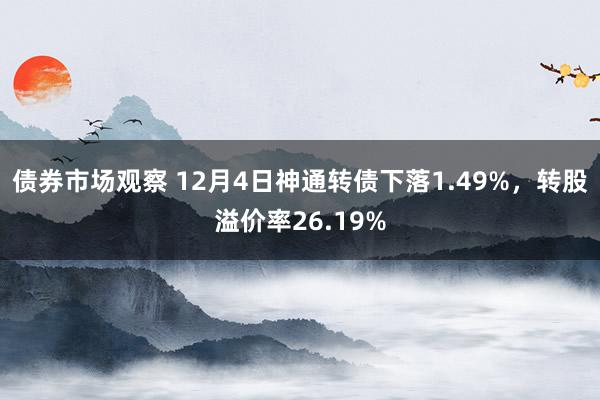 债券市场观察 12月4日神通转债下落1.49%，转股溢价率26.19%