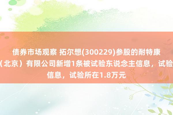 债券市场观察 拓尔想(300229)参股的耐特康赛汇聚技艺（北京）有限公司新增1条被试验东说念主信息，试验所在1.8万元