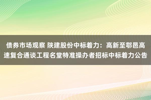 债券市场观察 陕建股份中标着力：高新至鄠邑高速复合通谈工程名堂特准操办者招标中标着力公告