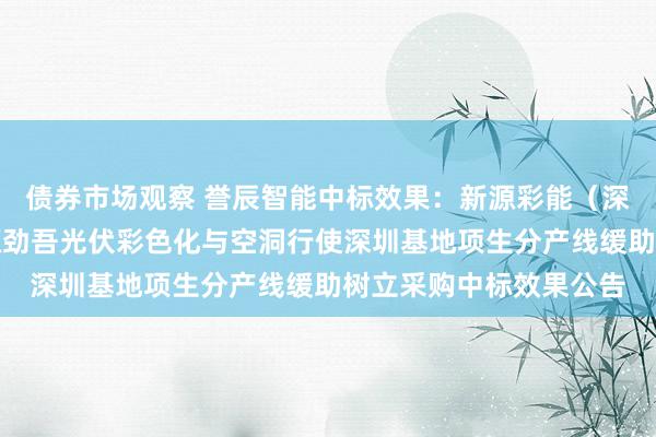 债券市场观察 誉辰智能中标效果：新源彩能（深圳）科技有限公司新源劲吾光伏彩色化与空洞行使深圳基地项生分产线缓助树立采购中标效果公告