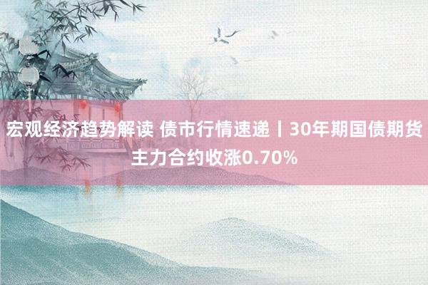 宏观经济趋势解读 债市行情速递丨30年期国债期货主力合约收涨0.70%