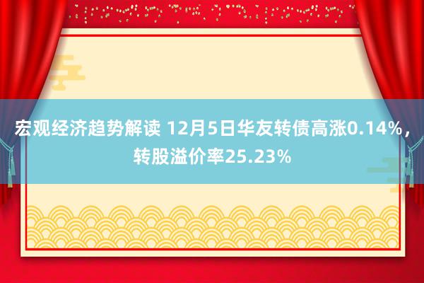 宏观经济趋势解读 12月5日华友转债高涨0.14%，转股溢价率25.23%