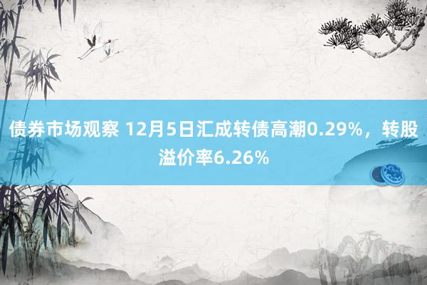 债券市场观察 12月5日汇成转债高潮0.29%，转股溢价率6.26%