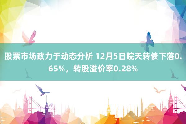 股票市场致力于动态分析 12月5日皖天转债下落0.65%，转股溢价率0.28%