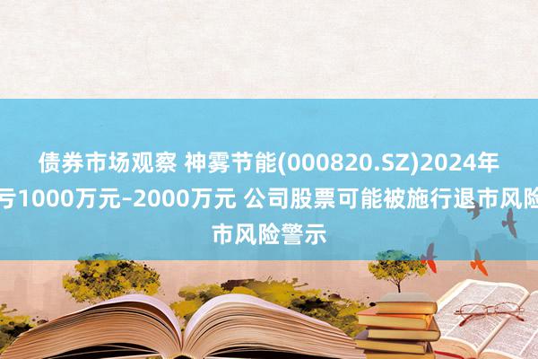 债券市场观察 神雾节能(000820.SZ)2024年度预亏1000万元–2000万元 公司股票可能被施行退市风险警示