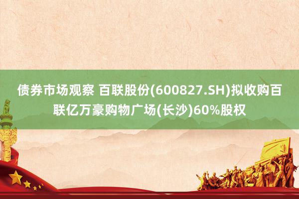 债券市场观察 百联股份(600827.SH)拟收购百联亿万豪购物广场(长沙)60%股权