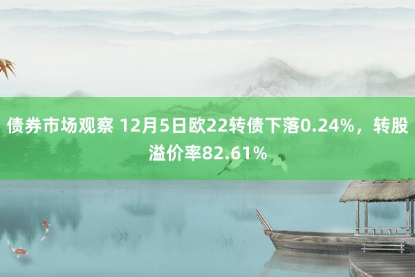 债券市场观察 12月5日欧22转债下落0.24%，转股溢价率82.61%