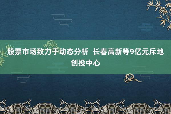 股票市场致力于动态分析  长春高新等9亿元斥地创投中心