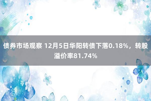 债券市场观察 12月5日华阳转债下落0.18%，转股溢价率81.74%