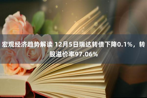 宏观经济趋势解读 12月5日瑞达转债下降0.1%，转股溢价率97.06%