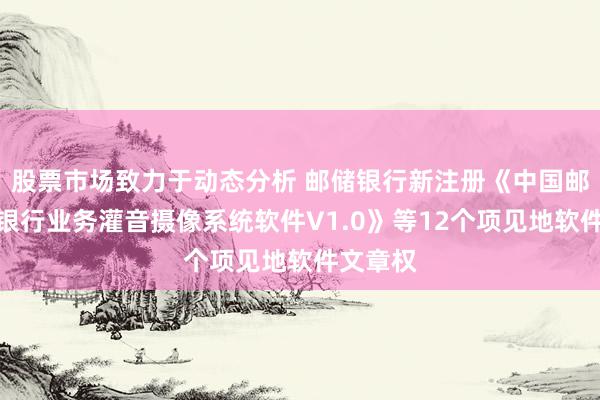 股票市场致力于动态分析 邮储银行新注册《中国邮政储蓄银行业务灌音摄像系统软件V1.0》等12个项见地软件文章权