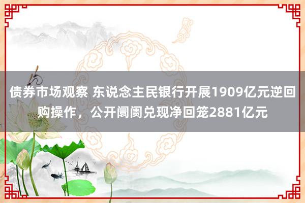 债券市场观察 东说念主民银行开展1909亿元逆回购操作，公开阛阓兑现净回笼2881亿元