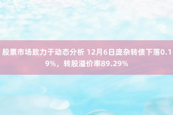 股票市场致力于动态分析 12月6日庞杂转债下落0.19%，转股溢价率89.29%