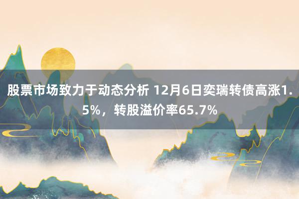 股票市场致力于动态分析 12月6日奕瑞转债高涨1.5%，转股溢价率65.7%