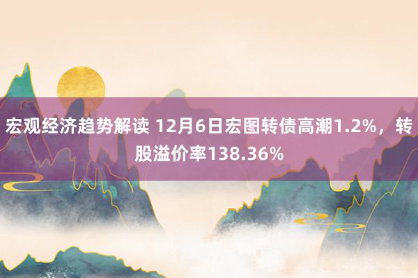 宏观经济趋势解读 12月6日宏图转债高潮1.2%，转股溢价率138.36%