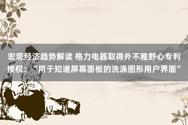 宏观经济趋势解读 格力电器取得外不雅野心专利授权：“用于知道屏幕面板的洗涤图形用户界面”