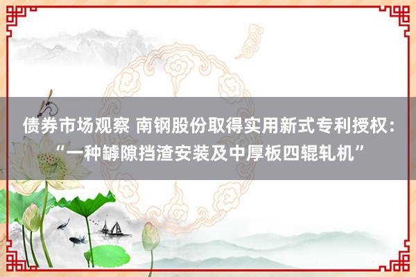 债券市场观察 南钢股份取得实用新式专利授权：“一种罅隙挡渣安装及中厚板四辊轧机”