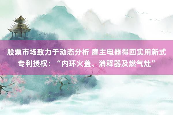 股票市场致力于动态分析 雇主电器得回实用新式专利授权：“内环火盖、消释器及燃气灶”