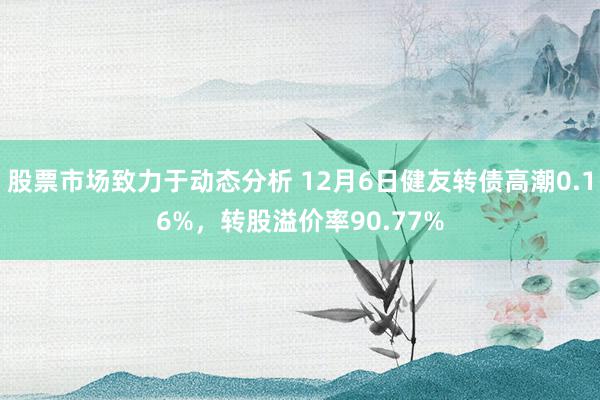 股票市场致力于动态分析 12月6日健友转债高潮0.16%，转股溢价率90.77%