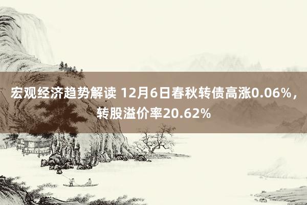 宏观经济趋势解读 12月6日春秋转债高涨0.06%，转股溢价率20.62%