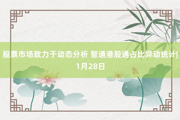 股票市场致力于动态分析 智通港股通占比异动统计|1月28日