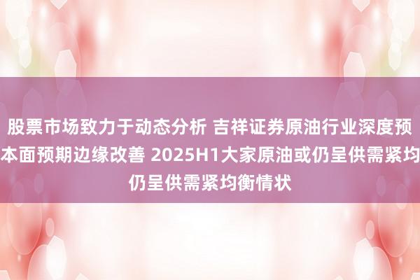 股票市场致力于动态分析 吉祥证券原油行业深度预计：基本面预期边缘改善 2025H1大家原油或仍呈供需紧均衡情状