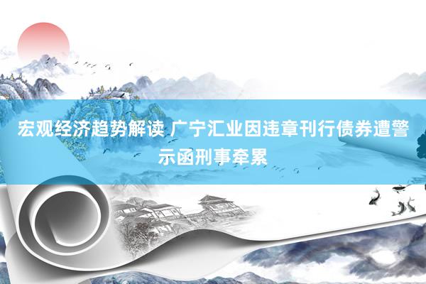 宏观经济趋势解读 广宁汇业因违章刊行债券遭警示函刑事牵累