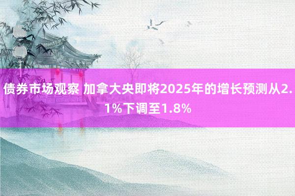 债券市场观察 加拿大央即将2025年的增长预测从2.1%下调至1.8%