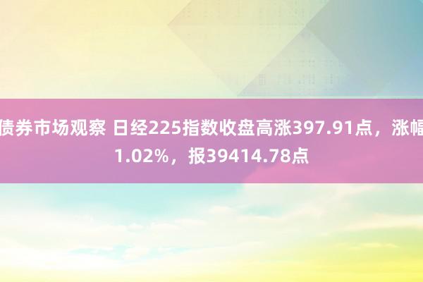 债券市场观察 日经225指数收盘高涨397.91点，涨幅1.02%，报39414.78点