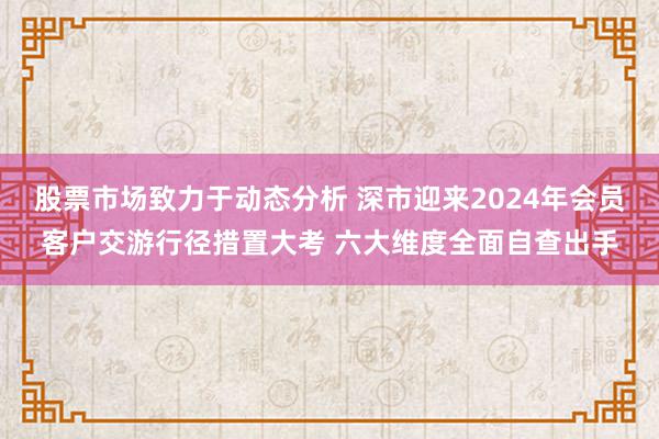 股票市场致力于动态分析 深市迎来2024年会员客户交游行径措置大考 六大维度全面自查出手