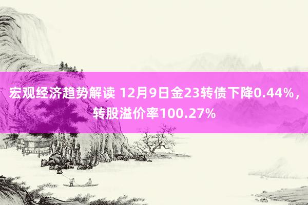 宏观经济趋势解读 12月9日金23转债下降0.44%，转股溢价率100.27%