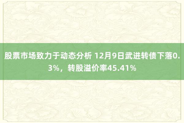 股票市场致力于动态分析 12月9日武进转债下落0.3%，转股溢价率45.41%