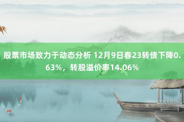 股票市场致力于动态分析 12月9日春23转债下降0.63%，转股溢价率14.06%