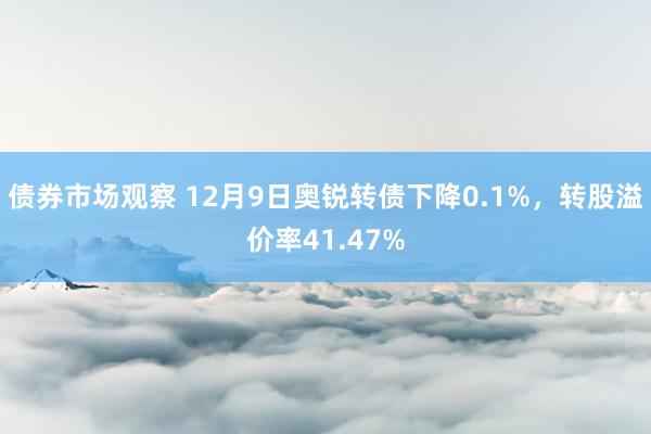 债券市场观察 12月9日奥锐转债下降0.1%，转股溢价率41.47%