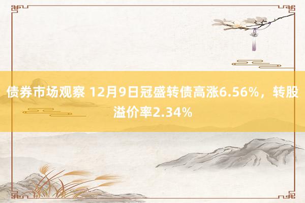 债券市场观察 12月9日冠盛转债高涨6.56%，转股溢价率2.34%