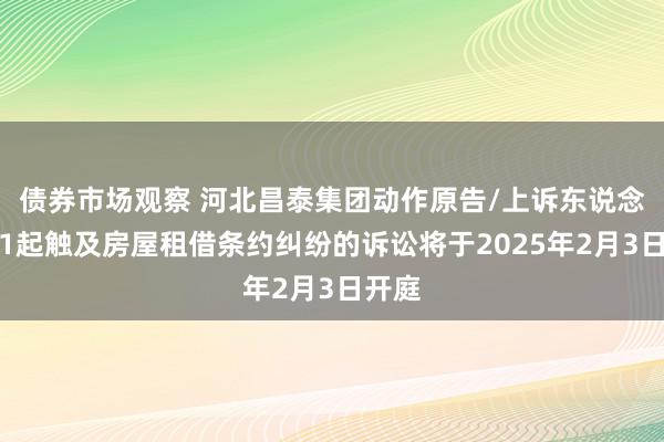 债券市场观察 河北昌泰集团动作原告/上诉东说念主的1起触及房屋租借条约纠纷的诉讼将于2025年2月3日开庭