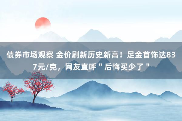 债券市场观察 金价刷新历史新高！足金首饰达837元/克，网友直呼＂后悔买少了＂