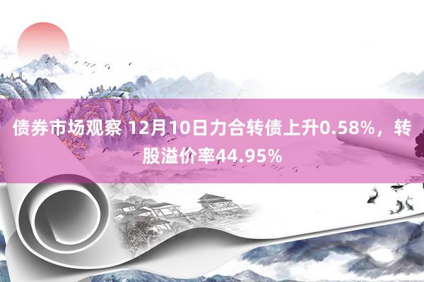 债券市场观察 12月10日力合转债上升0.58%，转股溢价率44.95%