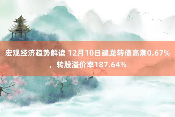 宏观经济趋势解读 12月10日建龙转债高潮0.67%，转股溢价率187.64%