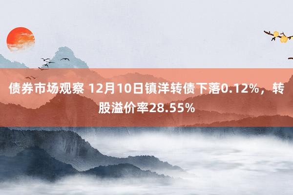 债券市场观察 12月10日镇洋转债下落0.12%，转股溢价率28.55%