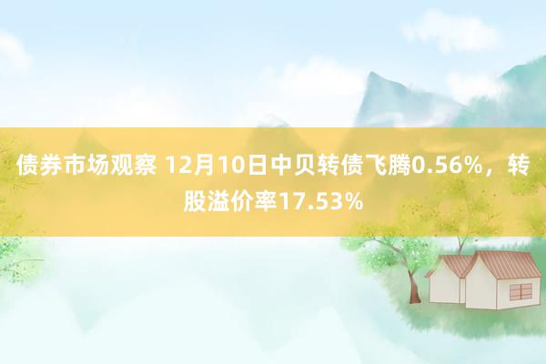 债券市场观察 12月10日中贝转债飞腾0.56%，转股溢价率17.53%